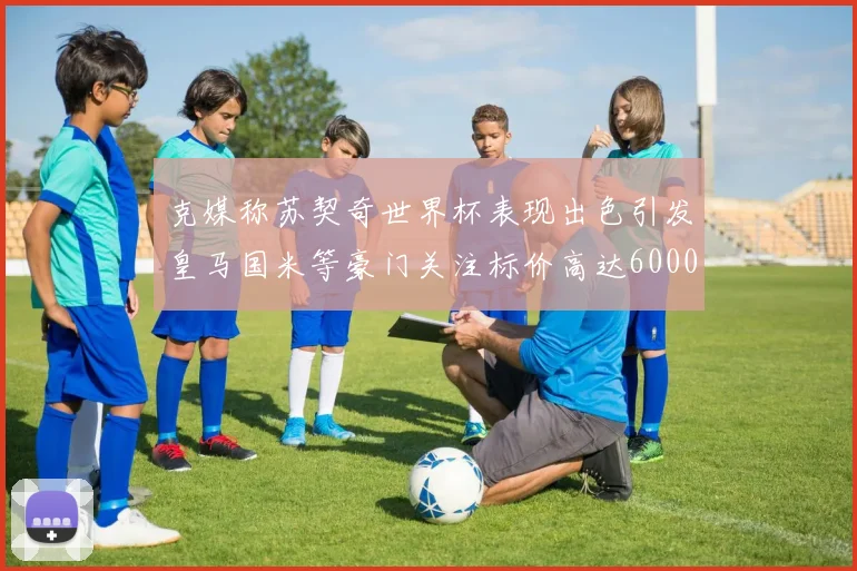 克媒称苏契奇世界杯表现出色引发皇马国米等豪门关注标价高达6000万欧