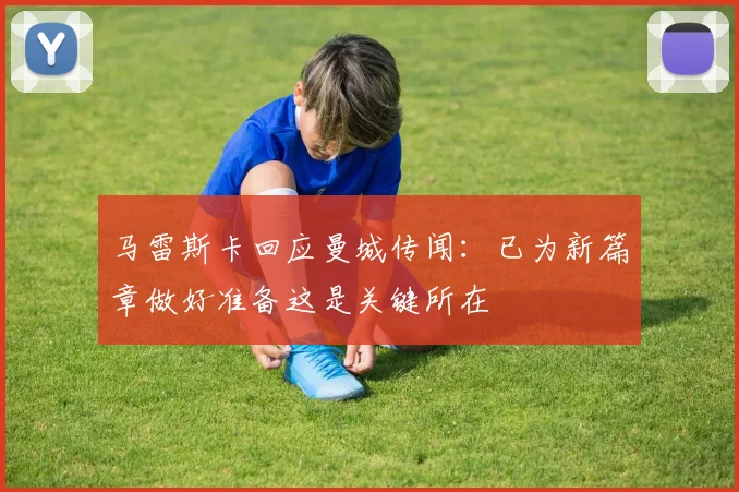 马雷斯卡回应曼城传闻：已为新篇章做好准备这是关键所在