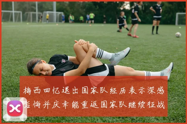 梅西回忆退出国家队经历表示深感后悔并庆幸能重返国家队继续征战