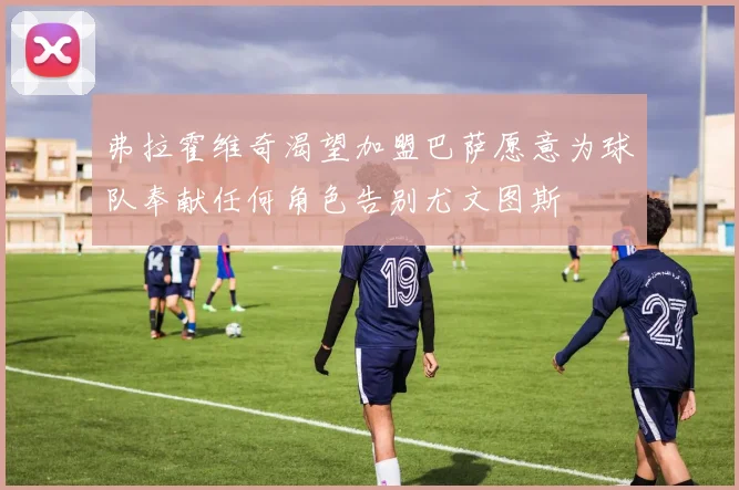 弗拉霍维奇渴望加盟巴萨愿意为球队奉献任何角色告别尤文图斯