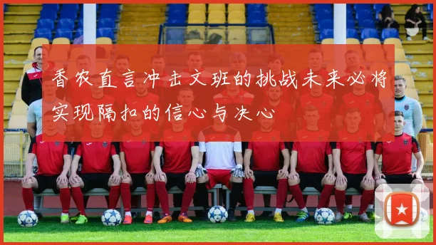 香农直言冲击文班的挑战未来必将实现隔扣的信心与决心