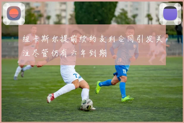 纽卡斯尔提前续约麦利合同引发关注尽管仍有六年到期