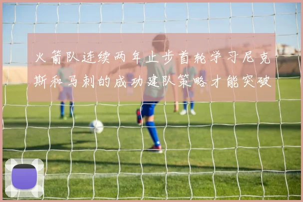 火箭队连续两年止步首轮学习尼克斯和马刺的成功建队策略才能突破瓶颈