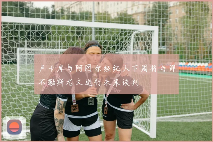 卢卡库与阿图尔经纪人下周将与那不勒斯尤文进行未来谈判