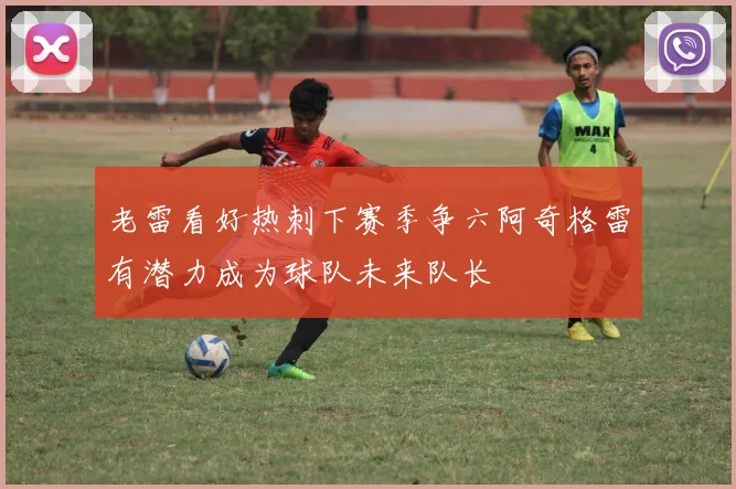 老雷看好热刺下赛季争六阿奇格雷有潜力成为球队未来队长
