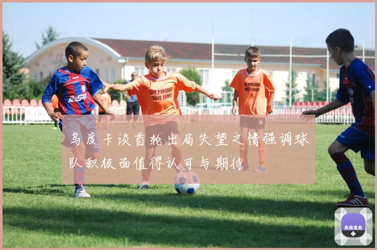 乌度卡谈首轮出局失望之情强调球队积极面值得认可与期待