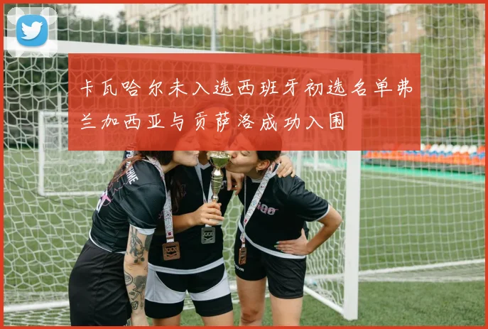 卡瓦哈尔未入选西班牙初选名单弗兰加西亚与贡萨洛成功入围