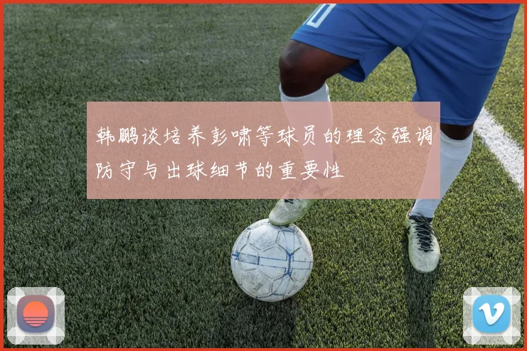 韩鹏谈培养彭啸等球员的理念强调防守与出球细节的重要性