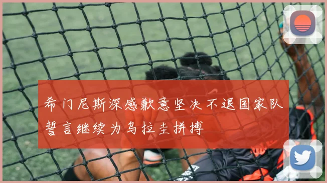 希门尼斯深感歉意坚决不退国家队誓言继续为乌拉圭拼搏