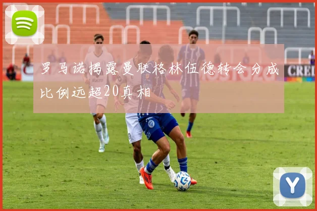 罗马诺揭露曼联格林伍德转会分成比例远超20真相