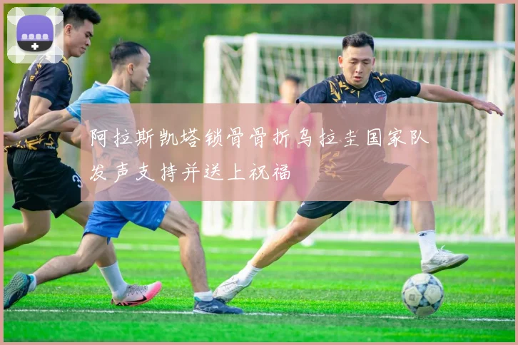 阿拉斯凯塔锁骨骨折乌拉圭国家队发声支持并送上祝福