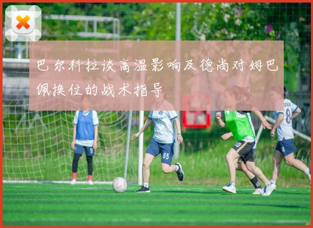 巴尔科拉谈高温影响及德尚对姆巴佩换位的战术指导