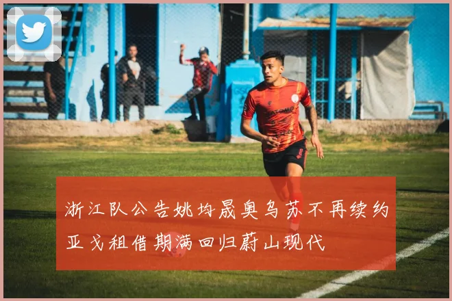 浙江队公告姚均晟奥乌苏不再续约亚戈租借期满回归蔚山现代